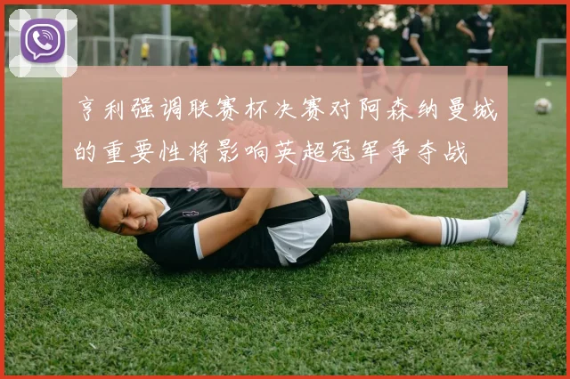 亨利强调联赛杯决赛对阿森纳曼城的重要性将影响英超冠军争夺战