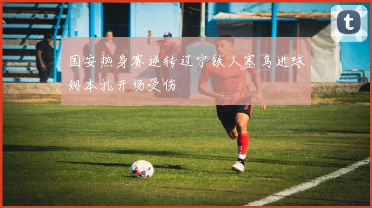 国安热身赛逆转辽宁铁人塞鸟进球姆本扎开场受伤