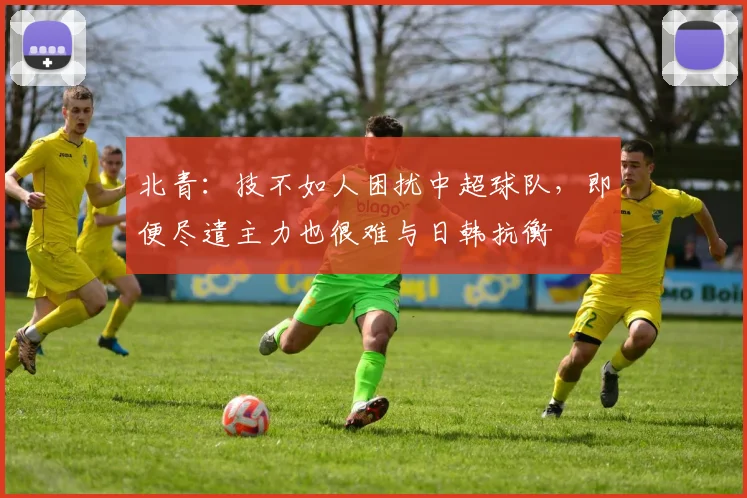 北青：技不如人困扰中超球队，即便尽遣主力也很难与日韩抗衡