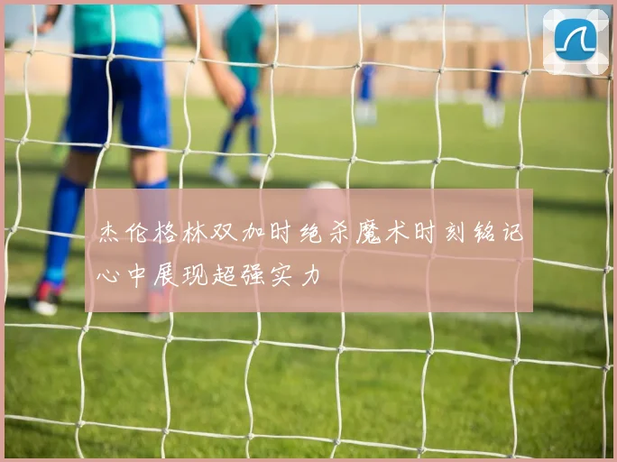 杰伦格林双加时绝杀魔术时刻铭记心中展现超强实力