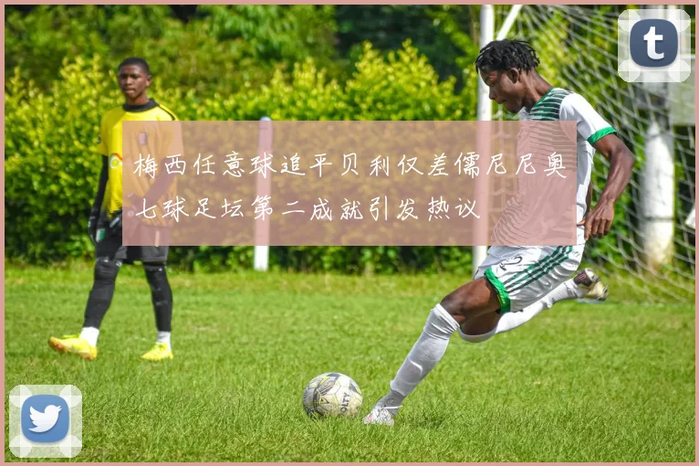 梅西任意球追平贝利仅差儒尼尼奥七球足坛第二成就引发热议
