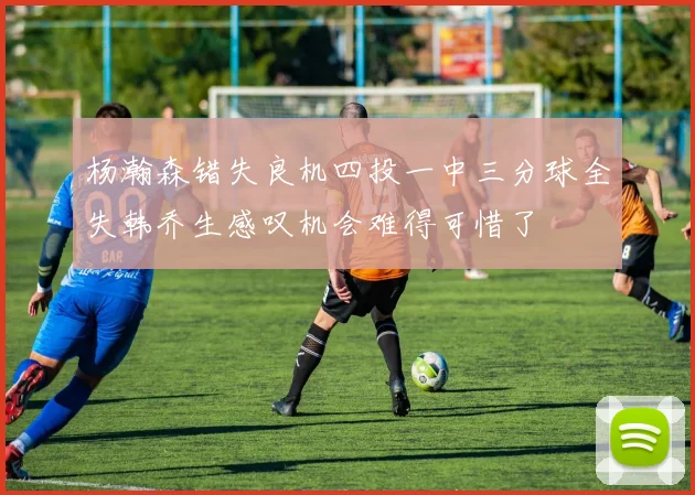 杨瀚森错失良机四投一中三分球全失韩乔生感叹机会难得可惜了