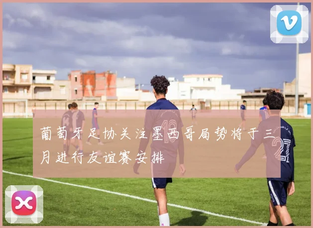 葡萄牙足协关注墨西哥局势将于三月进行友谊赛安排