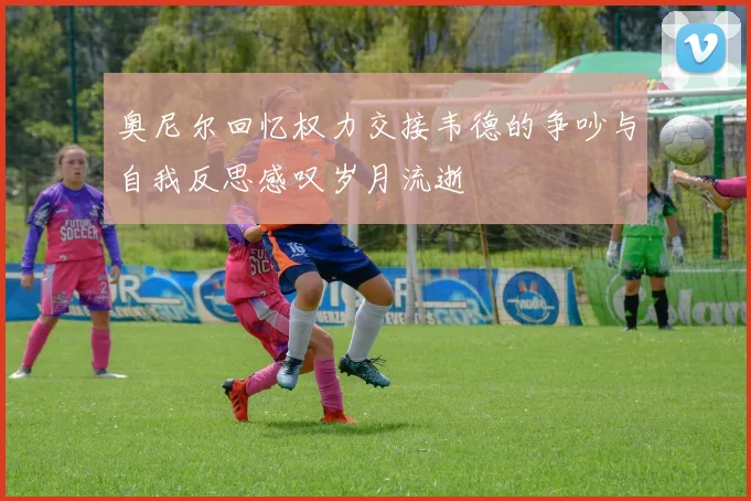 奥尼尔回忆权力交接韦德的争吵与自我反思感叹岁月流逝