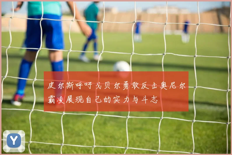 皮尔斯呼吁戈贝尔勇敢反击奥尼尔霸凌展现自己的实力与斗志