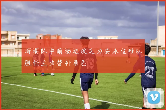 海港队中前场进攻乏力安永佳难以胜任主力替补角色