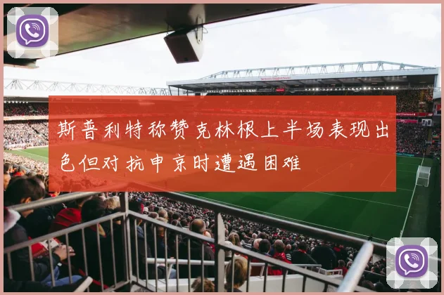 斯普利特称赞克林根上半场表现出色但对抗申京时遭遇困难
