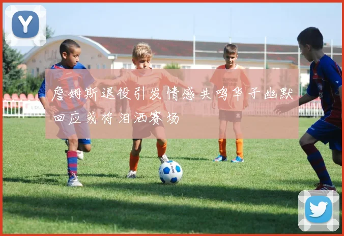 詹姆斯退役引发情感共鸣华子幽默回应或将泪洒赛场
